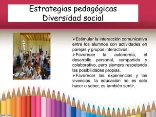 Estrategias pedagógicas
Diversidad social
Estimular la interacción comunicativa
entre los alumnos con actividades en
parejas y grupos interactivos.
Favorecer la autonomía, el
desarrollo personal, compartido y
colaborativo, pero siempre respetando
las posibilidades propias.
Favorecer las experiencias y las
vivencias. la educación no es solo
hacer o saber, es también sentir.
 