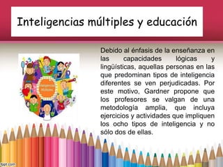 Inteligencias múltiples y educación
Debido al énfasis de la enseñanza en
las capacidades lógicas y
lingüísticas, aquellas personas en las
que predominan tipos de inteligencia
diferentes se ven perjudicadas. Por
este motivo, Gardner propone que
los profesores se valgan de una
metodología amplia, que incluya
ejercicios y actividades que impliquen
los ocho tipos de inteligencia y no
sólo dos de ellas.
 