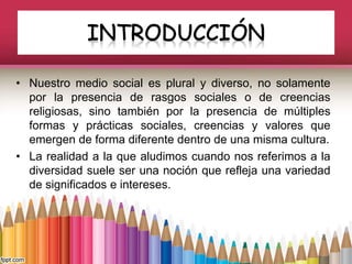 • Nuestro medio social es plural y diverso, no solamente
por la presencia de rasgos sociales o de creencias
religiosas, sino también por la presencia de múltiples
formas y prácticas sociales, creencias y valores que
emergen de forma diferente dentro de una misma cultura.
• La realidad a la que aludimos cuando nos referimos a la
diversidad suele ser una noción que refleja una variedad
de significados e intereses.
 