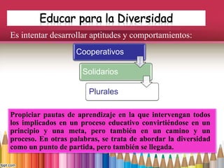 Es intentar desarrollar aptitudes y comportamientos:
Propiciar pautas de aprendizaje en la que intervengan todos
los implicados en un proceso educativo convirtiéndose en un
principio y una meta, pero también en un camino y un
proceso. En otras palabras, se trata de abordar la diversidad
como un punto de partida, pero también se llegada.
Cooperativos
Solidarios
Plurales
 