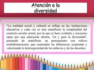 "La realidad social y cultural se refleja en las instituciones
educativas y cada vez es mas manifiesta la complejidad del
contexto escolar actual, por lo que se hace evidente y necesario
optar por una educación abierta, "en y para la diversidad",
poniendo de manifiesto un pensamiento con relieve
multidimensional, que contemple las diferencias aceptando y
valorizando la heterogeneidad de los niños/as y de las docentes.
 
