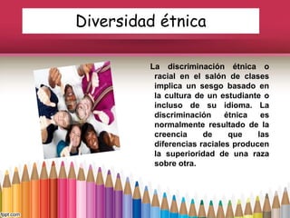 Diversidad étnica
La discriminación étnica o
racial en el salón de clases
implica un sesgo basado en
la cultura de un estudiante o
incluso de su idioma. La
discriminación étnica es
normalmente resultado de la
creencia de que las
diferencias raciales producen
la superioridad de una raza
sobre otra.
 