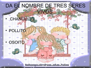 DA EL NOMBRE DE TRES SERES VIVOS  CHANGUITO POLLITO OSOITO 