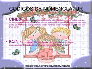 CODIGOS DE NOMENGLATUR CINB: El sistema de nomenclatura botánica ha sido estandarizado en un código para que las comunicaciones sobre plantas estén basadas en nombres mundialmente aceptados para cada planta. De esta manera cada planta tiene un sólo nombre y un sólo nombre es aplicado para una única planta. ICZN: Proporcionea y regulau sistema de nomenglatura zoologica, asegurandose que cada animal tiene un nombre cientifico unico. 