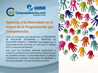 Atención a la Diversidad en el
marco de la Programación por
Competencias.
Curso de formación para Oposiciones de PROFESORES
de EDUCACIÓN SECUNDARIA y MAESTROS de
EDUCACIÓN INFANTIL y PRIMARIA homologado por la
Universidad Camilo José Cela, de 110 horas, 4 créditos
ECTS y 5 semanas de duración.
Este curso de formación pretende proporcionar a
maestros y profesores los conocimientos necesarios que
les posibiliten atender a la diversidad desde un enfoque
competencial orientado al desarrollo de habilidades y
destrezas aplicables a la vida real de los alumnos.
 