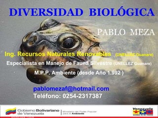 Venezuela   AHORA ESDE TODOS GOBIERNO BOLIVARIANO PABLO  MEZA DIVERSIDAD  BIOLÓGICA [email_address] Teléfono: 0254-2317387 Ing. Recursos Naturales Renovables (UNELLEZ Guanare) Especialista en Manejo de Fauna Silvestre  (UNELLEZ Guanare) M.P.P. Ambiente (desde Año 1.992 ) 