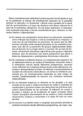 Estas consideracionesdelimitanlapreocupación inicialdesde la que
se ha planteado el trabajo de investigación expuesto en el presente
informe:la atención a la diversidad cultural como garantía de la igual-
dad de oportunidades y el logro de objetivos educativos valiosos en el
nivel de la enseñanza obligatoria.En sus iíneas generales,la investiga-
ción realizada responde a ciertas características que, creemos,le con-
ceden interés y especificidad:
(a) Se asume una perspectiva intercultural en educación entendida
como enfoque que implica a toda la sociedad en su conjunto y a
cada uno de sus miembros en particular.Se asume que las dife-
rencias culturalesestán siempre presentes enlos contextos esco-
lares, mas ailá de la presencia de grupos explícitamente defini-
dos en función de su origen étnico o nacional.No se trata de for-
mular actuaciones educativas especificas para grupos culturales
diversos, sino de introducir una nueva perspectiva que afecte a
todas las dimensionesy participantes del proceso educativo.
(b) Se combinan la reflexiónteórica y la comprobaciónempírica. En
su dimensión teórica se analiza el tratamiento educativo dado a
la diversidad culturai desde diferentes perspectivas, tomando
comoreferentelas complejasinteraccionesentre diferenciascul-
turalesy desigualdades sociales.Se delimita conceptualmenteel
modelo de educación interculturaly se revisa la evidencia acu-
mulada por las investigaciones realizadas en este campo de
estudio, preferentemente en relación con contextos escolares
multiculturales.
(c) En su vertiente empírica, la atención se ha dirigido a lo que
sucede en las aulas y centros escolares en orden a constatar las
condiciones y procesos reales que describen las prácticas edu-
cativas desarrolladas en las escuelas. El esfuerzo en cuanto a
recursos y tiempo se ha focalizado en lograr acumular datos
"reales"recogidos directamente en los centros y aulas mediante
observación continua y recurrente a lo largo de todo un curso
escolar.
(d) Se recurre a un diseño mixto y complejoque permita abordar la
realidad estudiada desde diferentesperspectivas, así como rea-
 
