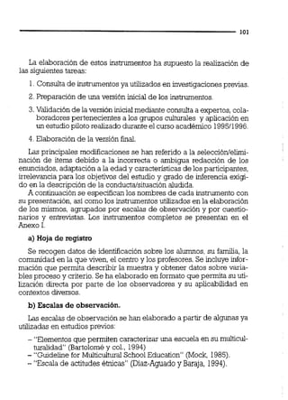 La elaboración de estos instrumentos ha supuesto la realización de
las siguientestareas:
1.Consulta de instrumentosya utilizados en investigacionesprevias.
2. Preparación de una versión inicial de los instrumentos.
3.Validaciónde la versión inicialmediante consulta a expertos, cola-
boradores pertenecientes a los grupos culturales y aplicación en
un estudiopiloto realizado durante el curso académico 199511996,
4. Elaboración de la versión final.
Las principales modiicaciones se han referido a la selección/elimi-
nación de items debido a la incorrecta o ambigua redacción de los
enunciados,adaptación a la edad y característicasde los participantes,
irrelevancia para los objetivos del estudio y grado de inferencia exigi-
do en la descripción de la conducta/situaciónaludida.
A continuación se especificanlos nombres de cada instrumento con
su presentación, así como los instrumentos utilizados en la elaboración
de los mismos, agrupados por escalas de observación y por cuestio-
narios y entrevistas. Los instrumentos completos se presentan en el
Anexo 1.
a) Hoja de registro
Se recogen datos de identificación sobre los alumnos,su familia,la
comunidad en la que viven, el centroy los profesores. Se incluye infor-
mación que permita describir la muestra y obtener datos sobre varia-
bles proceso y criterio.Se ha elaborado en formato que permita su uti-
lización directa por parte de los observadores y su aplicabilidad en
contextos diversos.
b) Escalas de observación.
Las escalas de observación se han elaborado a partir de algunas ya
utilizadas en estudios previos:
- "Elementos que permiten caracterizar una escuela en su multicul-
turalidad" (Bartoloméy col., 1994)
- "Guideline for Muiticultural SchoolEducation" (Mock, 1985).
- "Escala de actitudes étnicas" (Diaz-Aguadoy Baraja, 1994).
 