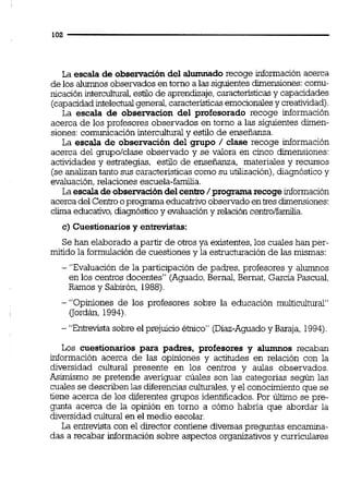 La escala de observacióndel alumnado recoge información acerca
de los alumnos obsemdos en tomo a las siguientesdimensiones:comu-
nicación intercuikrai,estilo de aprendizaje,características y capacidades
(capacidadintelectualgeneral,caractericticasemocionalesy creatividad).
La escala de observacion del profesorado recoge información
acerca de los profesores observados en torno a las siguientes dimen-
siones:comunicaciónintercuituraly estilo de enseñanza.
La escala de observación del grupo / clase recoge información
acerca del grupo/clase observado y se valora en cinco dimensiones:
actividades y estrategias, estilo de enseñanza, materiales y recursos
(se analizan tanto sus característicascomo su utilización),diagnóstico y
evaluación.relaciones escuela-familia.
La escaíadeobservacióndel centro/programa recoge información
acercadel C e n b oprograma educahvo observadoentres dimensiones:
clima educativo,diagnósticoy evaluacióny relación c e n b l f h a .
c) Cuestionariosy entrevistas:
Se han elaborado a partir de otros ya existentes,los cuales han per-
mitido la formulaciónde cuestiones y la estnicturación de las mismas:
- "Evaluación de la participación de padres, profesores y alumnos
en los centros docentes" (Aguado,Bemal, Bernat, Garcia Pascual,
Ramos y Sabirón, 1988).
- "Opiniones de los profesores sobre la educación multicultural"
(Tordán,1994)
- "Ehtrevistasobre el prejuicio éinico" (Diaz-Aguadoy Baraja, 1994).
Los cuestionarios para padres, profesores y alumnos recaban
información acerca de las opiniones y actitudes en relación con la
diversidad cultural presente en los centros y aulas observados.
Asimismo se pretende averiguar cúales son las categorías según las
cuales se describenlas diferencias culturales,y el conocimientoque se
tiene acerca de los diferentes grupos identificados. Por Último se pre-
gunta acerca de la opinión en torno a cómo habría que abordar la
diversidad cultural en el medio escolar.
La entrevista con el director contiene diversaspreguntas encamina-
das a recabar información sobre aspectos organizativos y curriculares
 