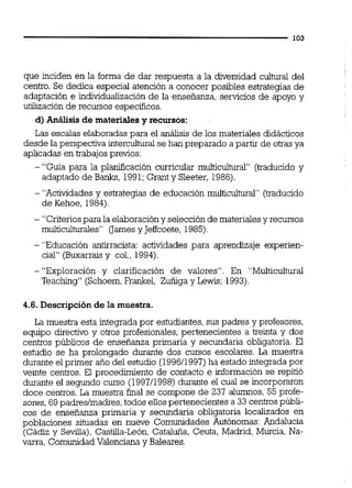 que inciden en la forma de dar respuesta a la diversidad cultural del
centro. Se dedica especial atención a conocer posibles estrategias de
adaptación e individualización de la enseñanza, servicios de apoyo y
utilización de recursos específicos.
d) Análisis de materialesy recursos:
Las escalas elaboradas para el análisis de los materiales didácticos
desde la perspectiva interculturalse han preparado a partir de otrasya
aplicadas en trabajos previos:
- "Guía para la planif~cacióncurricular muiticultwal" (traducido y
adaptado de Banks, 1991;Grant y Sleeter, 1986).
- "Actividades y estrategias de educación multicultura" (traducido
de Kehoe, 1984).
- "Criteriospara la elaboracióny selección de materialesy recursos
multiculturales" (Jarnes y Jeffcoete, 1985)
- "Educación antirracista: actividades para aprendizaje experien-
cial" (Buxarraisy col., 1994).
-"Exploración y clarificación de valores". En "Multicultural
Teaching" (Schoem,Frankel, Zuñiga y Lewis; 1993).
4.6. Descripción de la muestra.
La muestra esta integrada por estudiantes,sus padres y profesores,
equipo directivo y otros profesionales, pertenecientes a treinta y dos
centros públicos de enseñanza primaria y secundaria obligatoria. El
estudio se ha prolongado durante dos cursos escolares. La muestra
durante el primer año del estudio (199611991)ha estado integrada por
veinte centros. El procedimiento de contacto e información se repitió
durante el segundo curso (199711998)durante el cual se incorporaron
doce centros. La muestra final se compone de 237 alumnos, 55 profe-
sores, 69 padreslmadres,todos ellospertenecientes a 33 centrospúbli-
cos de enseñanza primaria y secundaria obligatoria localizados en
poblaciones situadas en nueve Comunidades Autónomas: Andalucía
(Cádiz y Sevilla), Castilia-León, Cataluña, Ceuta, Madrid, Murcia, Na-
varra, ComunidadValenciana y Baleares.
 