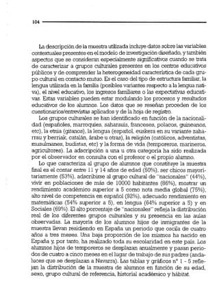 La descripciónde la muestra utilizada incluye datos sobrelasvariables
contextualespresentes enelmodelo de investigacióndiseñado,y también
aspectos que se consideran especialmente sisnificativos cuando se tata
de caracterizar a grupos culturales presentes en los cen'uos educativos
públicos y de comprenderla heterogeneidadcaracteristica de cada gru-
po cultural en contactomutuo.Es el caso del tipo de e s b m familiar,la
lengua utilizada en la familia (posibles variantesrespecto a la lengua nati-
va), el nivel educativo,los ingresos familiares o las expectativas educati-
vas. Estas variables pueden estar modulando los procesos y resultados
educativos de los alumnos. Los datos que se reseñan proceden de los
cuestionarioslentrevistasaplicadosy de la hoja de registro.
Los grupos culturalesse han identificado en función de la nacionaii-
dad (españoles, marroquíes, saharauis, franceses,polacos, guineanos,
etc),la etnia (gitanos).la lengua (español,euskera en su variante zaha-
rrau y berriak, catalh, árabe u otras),la religión (católicos,adventistas,
musulmanes, budistas, etc) y la forma de vida (temporeros,marineros,
agricultores).La adscripción a una u otra categona ha sido realizada
por el observador en consulta con el profesor o el propio alumno.
Lo que caracteriza al grupo de alumnos que constituye la muestra
final es el contar entre 11y 14 años de edad (50%),ser chicos mayori-
tariamente (53%),adscribirse al grupo cultural de "nacionales" (44%),
vivir en poblaciones de más de 10000 habitantes (86%),mostrar un
rendimiento académico superior a 5 como nota media global (75%),
alto nivel de competencia en español (92%),adecuado rendimiento en
matemáticas (54% superior a 5), en lengua (64% superior a 5) y en
Sociales (69%).El altoporcentaje de "nacionales"refleja la distribución
real de los diferentes grupos culturales y su presencia en las aulas
observadas. La mayona de los alumnos hijos de inmigrantes de la
muestra llevan residiendo en España un periodo que oscila de cuatro
años a tres meses. Una baja proporción de los mismos ha nacido en
España y,por tanto, ha realizado toda su escolaridad en este país. Los
alumnos hijos de temporeros se desplazan anualmente y pasan perio-
dos de cuatro a cincomeses en ellugar de trabajode suspadres (anda-
luces que se desplazan a Navarra). Las tablas y gráficos n" 1 - 5 refle-
jan la distribución de la muestra de alumnos en función de su edad,
sexo, grupo cultural de referencia,historial académico y hábitat.
 
