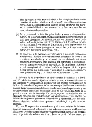 lizar aproximaciones más efectivas a los complejos fenómenos
que describenlas prácticas analizadas.Se han utilizado diversas
estrategias metodológicas en función de los objetivos del traba-
jo, la accesibilidad a los escenarios y los recursos hurna-
noslmaterialesdisponibles.
(e) Se ha promovido la interdisciplinariedad y la competencia inter-
culturalen la composición misma del equipo de investigación,el
cual está integrado por investigadores de diversas áreas (Mé-
todos de Investigación,Psicología,Didáctica,Informática,mode-
los matemáticos, Orientación Educativa) y con experiencia de
contacto intercultural (migración, estancias prolongadas en el
extranjero,formación específica, etc.).
(O Se espera que la evidencia aportada por el presente trabajo se
incorpore al cuerpo de conocimientos generado en torno a las
cuestiones estudiadas y permita elaborar modelos de actuación
educativa interculbal que puedan ser sometidos a comproba-
ción en contextos escolares especificas. En un primer momento
la metodología e instrumentaciónelaboradas permitirán propor-
cionar pautas de diagnóstico y achiación a los profesionales, ya
sean profesores, equipos directivos,orientadores u otros.
El informe se ha organizado en cinco partes dedicadas a la intro-
ducción,delimitación de objetivos,antecedentesy marco teórico, estu-
dio empírico y conclusiones. Se incluyen los anexos resefiados en el
índice. La introducción presenta las razones quejustifican el interés del
trabajo,las preocupaciones básicas desde las que se ha planteado y las
consecuencias esperadas de la aplicaciónde sus resultados,tanto enla
práctica como en la investigación pedagógicas. La delimitación de
objetivosexplicita las finalidades de la investigación en tres niveles de
inferencia: objetivos generales, específicos y operacionales. Se esta-
blecen objetivos teórico-conceptuales, metodológicos y de carácter
practico.
El punto 111expone los antecedentes y el marco teórico de la inves-
tigación con especial referencia a las imbricaciones entre diferencias
culturales,desigualdades sociales y discriminaciónescolar. Se formula
una propuesta de educación interculhüal a partir del consenso ya
 
