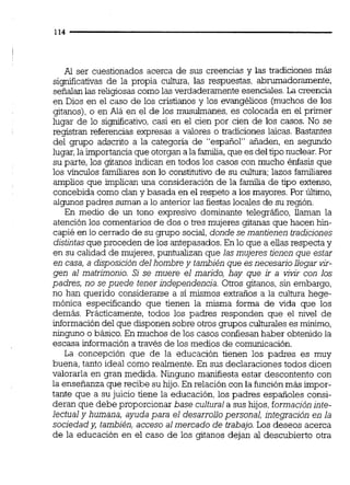 Al ser cuestionados acerca de sus creencias y las tradiciones más
si~icativasde la propia cultura, las respuestas, abrumadoramente,
señalanlas religiosas como las verdaderamente esenciales.La creencia
en Dios en el caso de los cristianos y los evangélicos (muchos de los
gitanos),o en Alá en el de los musulmanes, es colocada en el primer
lugar de lo siqdicativo, casi en el cien por cien de los casos. No se
registran referencias expresas a valores o &adiciones laicas. Bastantes
del grupo adscrito a la categoría de "español" añaden, en segundo
lugar,laimportanciaque otorgan ala familia,que es deltiponuclear.Por
su parte, los gitanos indican en todos los casos con mucho énfasis que
los vínculos familiares son lo constitutivo de su cultura: lazos familiares
amplios que implican una consideración de la familia de tipo extenso,
concebida como clan y basada en el respeto a los mayores.Por Último,
algunos padres suman a lo anterior las fiestaslocales de su región.
En medio de un tono expresivo dominante telegráfico, llaman la
atención los comentarios de dos o tres mujeres gitanas que hacen M-
capié en lo cerrado de su grupo social,donde semantienen tradcjones
distintasque proceden de los antepasados. En lo que a elias respecta y
en su calidad de mujeres,puntualizan que las mujeres tienen que estar
en casa, a disposición delhombre y también que esnecesariollegar
gen al matrimonio. Si se muere el marido, hay que jr a vivir con los
padres, no se puede tener independencja.Otros gitanos, sin embargo,
no han querido considerarse a sí mismos extraños a la cultura hege-
mónica especificando que tienen la misma forma de vida que los
demás. Prácticamente, todos los padres responden que el nivel de
informacióndel que disponen sobre otros grupos culturaleses mínimo,
ninguno o básico.En muchos de los casos confiesan haber obtenido la
escasa información a través de los medios de comunicación.
La concepción que de la educación tienen los padres es muy
buena, tanto ideal como realmente. En sus declaraciones todos dicen
valorarla en gran medida. Ninguno manifiesta estar descontento con
la enseñanza que recibe su hijo.En relación con la funciónmás impor-
tante que a su juicio tiene la educación, los padres españoles consi-
deran que debe proporcionar base culturala sus hijos,formación inte-
lectualy humana, ayuda para el desarrollopersonal, integración en la
sociedad y, también, acceso al mercado de trabajo. Los deseos acerca
de la educación en el caso de los gitanos dejan al descubierto otra
 