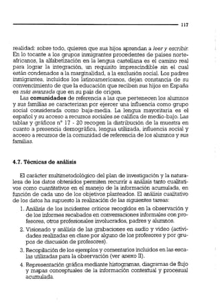 realidad: sobre todo, quieren que sus hijos aprendan a leer y escribir
En lo tocante a los grupos inmigrantes procedentes de países norte-
africanos,la alfabetización en la lengua castellana es el camino real
para lograr la integración, un requisito imprescindible sin el cual
están condenados a la marginalidad, a la exclusión social. Los padres
inrnigrantes, incluidos los latinoamericanos, dejan constancia de su
convencimiento de que la educación que reciben sus hijos en España
es más avanzadaque en su país de origen.
Las comunidades de referencia a las que pertenecen los alumnos
y sus familias se caracterizan por ejercer una influencia como grupo
social considerada como baja-media. La lengua mayoritaria es el
español y su acceso a recursos sociales se califica de medio-bajo. Las
tablas y gráficos no 17 - 20 recogen la distribución de la muestra en
cuanto a presencia demográfica, lengua utilizada, influencia social y
acceso a recursos de la comunidad de referencia de los alumnosy sus
familias.
4.7. Técnicas de análisis
El carácter multimetodológico del plan de investigación y la natura-
leza de los datos obtenidos permiten recurrir a análisis tanto cualitati-
vos como cuantitativos en el manejo de la información acumulada, en
función de cada uno de los objetivos planteados. El análisis cualitativo
de los datos ha supuesto la realización de las siguientestareas:
1.Análisis de los incidentes críticos recogidos en la observación y
de los informesrecabados en conversaciones informales con pro-
fesores, otros profesionales involucrados,padres y alumnos.
2. Visionado y análisis de las grabaciones en audio y video (activi-
dades realizadas en clase por alguno de los profesores y por gru-
pos de discusión de profesores).
3.Recopilación de los ejemplos y comentariosincluidos en las esca-
las utilizadas para la observación (ver anexo 11).
4. Representación gráfica mediante histogramas,diagmnas de flujo
y mapas conceptuales de la información contextual y procesual
acumulada.
 