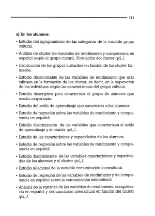 a) En los alumnos:
Estudio del agrupamiento de las categorías de la variable grupo
cultural.
Análisis de cluster de variables de rendimientoy competencia en
español según el grupo cultural. Formación del cluster qcl-1
Distribución de los grupos culturaies en función de los cluster for-
mados.
Estudio discriminante de las variables de rendimiento que más
influyen en la formación de los cluster, es decir, en la separación
de los individuos según las caracteristicasdel grupo cultural
Estudio descriptivo para caracterizar el grupo de alumnos que
resulta mayoritario.
Estudio del estilo de aprendizaje que caracteriza a los alumnos:
Estudio de regresión sobre las variables de rendimiento y compe-
tencia en español.
Estudio discriminante de las variables que caracterizan el estilo
de aprendizaje y el cluster qcl-l.
Estudio de las característicasy capacidades de los alumnos
Estudio de regresión sobre las variables de rendimiento y compe-
tencia en español.
Estudio discriminante de las variables caracteristicasy capacida-
des de los alumnosy el cluster qcl-l.
Estudio relacional de la variable comunicación intercultural.
Estudio de regresión de las variables de rendimientoy de compe-
tencia en español sobre la comunicación intercultural.
Análisis de la varianza de las variables de renduniento, competen-
cia en español y comunicación interculhualen función del cluster
qcl-l.
 
