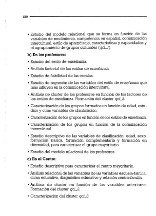 Estudio del modelo relacional que se forma en función de las
variables de rendimiento, competencia en español, comunicación
intercultural,estilo de aprendizaje,característicasy capacidades y
el agrupamiento de grupos culturales (qcl-1).
b) En los profesores:
Estudio del estilo de enseñanza
Análisis factorial de los estilos de enseñanza.
Estudio de fiabilidadde las escalas.
Estudio de regresión de las variables del estilo de enseñanza que
más influyen en la comunicación intercultuml.
Análisis de cluster de los profesores en función de los factores de
los estilos de enseñanza. Formación del cluster qcl2.
Caracterizaciónde los grupos formados en función de edad, estu-
dios y otras variables de clasificación.
Caracterizaciónde los gmpos en funciónde los estilosde enseñanza.
Caracterización de los grupos en función de la comunicación
intercuiturd.
Estudio descriptivo de las variables de clasificación:edad, sexo.
formación básica, formación complementaria y formación en
diversidad,para caracterizar el grupo mayoritario.
Estudio del modelo relacional de los profesores.
c) En el Centro:
Estudio descriptivo para caracterizar el centro mayoritario.
Análisisrelacional de las variables de las variables escuela-familia,
clima educativo,diagnóstico educativo y relación centro-familia.
Análisis de cluster en función de las variables anteriores
Formación del cluster qc1-3.
Caracterizacióndel cluster qcl-3.
 