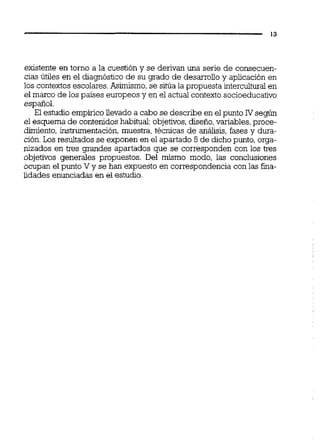 existente en torno a la cuestión y se derivan una serie de consecuen-
cias útiles en el diagnóstico de su grado de desarrolloy aplicación en
los contextos escolares.Asimismo,se sitúa la propuesta interculturalen
el marco de los países europeos y en el actual contexto socioeducativo
español.
El estudio empírico llevado a cabo se describe en el punto IV según
el esquema de contenidos habitual:objetivos,diseño,variables,proce-
dimiento, instrumentación, muestra, técnicas de análisis, fases y dura-
ción.Los resultadosse exponen en el apartado 5 de dichopunto, orga-
nizados en tres grandes apartados que se corresponden con los tres
objetivos generales propuestos. Del mismo modo, las conclusiones
ocupan el punto V y se han expuesto en correspondencia con las fina-
lidades enunciadas en el estudio.
 