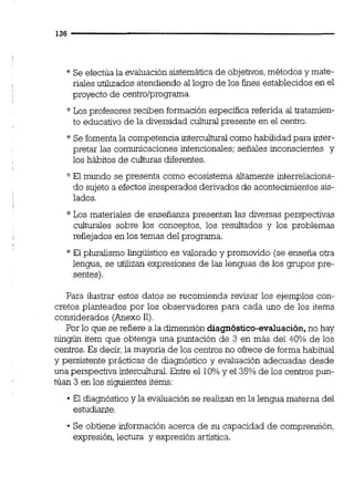* Se efectúa la evaluación sistemáticade objetivos,métodos y mate-
riales utilizados atendiendo al logro de los fines establecidos en el
proyecto de centroiprograma.
* Los profesores reciben formación especifica referida al tratamien-
to educativo de la diversidad culturalpresente en el centro.
* Se fomentala competencia interculw como habilidadpara inter-
pretar las comunicaciones intencionales;señales inconscientes y
los hábitos de culturas diferentes.
* El mundo se presenta como ecosistema altamente interrelaciona-
do sujeto a efectosinesperados derivados de acontecimientos ais-
lados.
*Los materiales de enseñanza presentan las diversas perspectivas
culturales sobre los conceptos, los resultados y los problemas
reflejados en los temas del programa.
* El pluralismo ligüistico es valorado y promovido (se enseña otra
lengua, se utilizan expresiones de las lenguas de los gmpos pre-
sentes).
Para ilustrar estos datos se recomienda revisar los ejemplos con-
cretos planteados por los observadores para cada uno de los items
considerados (Anexo 11)
Por lo que se refiere a la dimensión diagnóstico-evaluación,no hay
ningún item que obtenga una puntación de 3 en más del 40% de los
centros.Es decir,la mayoría de los centrosno ofrece de formahabitual
y persistente prácticas de diagnóstico y evaluación adecuadas desde
una perspectiva interculturd.Entre el 10%y el 35%de los centrospun-
túan 3 en los siguientes items:
El diagnóstico y la evaluación se realizan en la lengua materna del
estudiante.
Se obtiene información acerca de su capacidad de comprensión,
expresión, lectura y expresión artística.
 