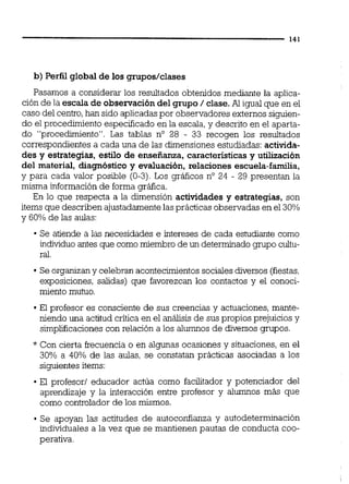 b)Perfil global de los grupos/clases
Pasamos a considerar los resultados obtenidos mediante la aplica-
ción de la escala de obsenración del grupo / clase.Al igual que en el
caso del centro,han sido aplicadaspor observadores externos siguien-
do el procedimientoespecificado en la escala, y descrito en el aparta-
do "procedimiento". Las tablas no 28 - 33 recogen los resultados
correspondientes a cada una de las dimensiones estudiadas: activida-
des y estrategias, estilo de enseñanza, características y utilización
del material, diagnóstico y evaluación, relaciones escuela-familia,
y para cada valor posible (0-3).Los gráficos no 24 - 29 presentan la
misma información de forma gráfica.
En lo que respecta a la dimensión actividades y estrategias, son
items que describen ajustadamentelas prácticas observadas en el 30%
y 60% de las aulas:
Se atiende a las necesidades e intereses de cada estudiante como
individuo antes que como miembro de un determinadogmpo cultu-
ral.
Se organizany celebran acontecimientossocialesdiversos (fiestas,
exposiciones, salidas) que favorezcan los contactos y el conoci-
miento mutuo.
El profesor es consciente de sus creencias y actuaciones,mante-
niendo una actitud crítica en el análisis de sus propios prejuicios y
simplificaciones con relación a los alumnos de diversos grupos.
* Con cierta frecuencia o en algunas ocasiones y situaciones,en el
30% a 40% de las aulas, se constatan prácticas asociadas a los
siguientes items:
El profesor1 educador actúa como facilitador y potenciador del
aprendizaje y la interacción entre profesor y alumnos más que
como controlador de los mismos.
Se apoyan las actitudes de autoconfianza y autodeterminación
individuales a la vez que se mantienen pautas de conducta coo-
perativa.
 