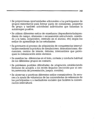Se proporcionan oportunidades adicionales a los participantes de
grupos minoritarios para formar parte de comisiones, proyectos
de grupo y también actividades individuales que fomentan la
autoimagenpositiva.
Se utilizan diferentes estilos de enseñanza (dependientelindepen-
diente de campo, altamente o escasamente estructurado,orienta-
do a la tarea, cooperativo, centrado en el alumno, etc) según los
estilos de aprendizaje de los estudiantes.
Se promueve el proceso de adquisición de competencias intercul-
turales mediante la practica de simulaciones,dramatizaciones,dis-
cusiones, centros de interés, debates, intercambios que provo-
quen la comunicación entre alumnos.
Se enseñan las diferencias en el trato,cortesía y conductahabitual
de los diferentes grupos en contacto.
Se previenen posibles dificultades de adaptación estableciendo
fórmulas de acogida a los recién llegados (recorrido por el cen-
tro,ceremoniade presentación,juegos, comités).
Se observan y practican diferentesestilos comunicativos.Se recu-
rre a la ayuda de voluntarios de las comunidades de referencia de
los participantes o a mediadores sociales que faciliten la comuni-
cación intercuitwal.
 