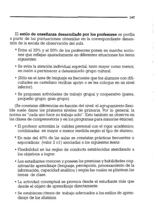 El estilo de enseñanza desarrollado por los profesores se perfila
a partir de las puntuaciones obtenidas en la correswondiente dirnen-
sion de la escala de observación del aula.
*Entre el 30% y el 50% de los profesores ponen en marcha accio-
nes que reflejan ajustadamente en diferentessituaciones los items
siguientes:
Se evita la atención individual especial, tanto mayor como menor,
en razón a pertenecer a determinado grupo cultural.
(Sóloen el área de lenguaje es frecuente que los alumnos con difi-
cultades en castellano reciban apoyo o se les coloque en un nivel
inferior).
Se proponen actividades de trabajo grupal y cooperativo (pares,
pequeño grupo, gran grupo)
(Se constatan diferencias en función del nivel:el agrupamiento flexi-
ble suele darse los primeros niveles de primaria. Por lo general, la
norma es "cada uno hace su trabajo solo".Esto también se observa en
las clases de compensatoriay en los programas para minorías étnicas).
El profesor armoniza la calidez personal con el rigor académico,
combinadas en mayor o menor medida según el tipo de alumno.
*En más del 40% de las aulas se constatan prácticas frecuentes o
esporádicas (valor 2 01) asociadas a los siguientesitems:
Flexibilidad en las reglas de conducta establecidas atendiendo a
los objetivos a lograr.
Los estudiantes conoceny poseen las premisas y habilidades cog-
nitivaslde aprendizaje (lenguaje,percepción, procesamiento de la
información,capacidad analítica ) según las cuales se plantean las
tareas de clase.
La actividad conceptual se provoca desde el estudiante más que
desde el objeto de aprendizaje directamente.
- Se establecen ritmos de trabajo adecuados a los estilos de apren-
dizaje de los alumnos.
 