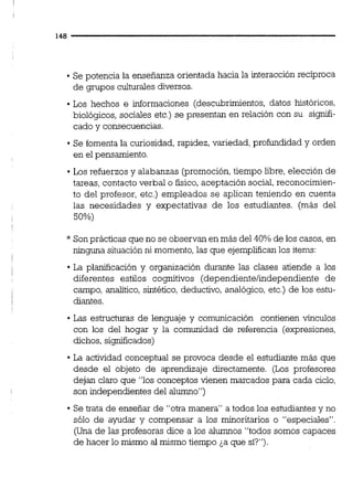 Se potencia la enseñanza orientada hacia la interacción recíproca
de grupos culturalesdiversos.
Los hechos e informaciones (descubrimientos, datos históricos,
biológicos, sociales etc.) se presentan en relación con su signifi-
cado y consecuencias.
Se fomenta la curiosidad, rapidez, variedad, profundidad y orden
en el pensamiento.
Los refuerzos y alabanzas (promoción,tiempo libre, elección de
tareas, contacto verbal o físico,aceptación social,reconocimien-
to del profesor, etc.) empleados se aplican teniendo en cuenta
las necesidades y expectativas de los estudiantes. (más del
50%)
* Sonprácticas que no se observan en más del 40% de los casos,en
ninguna situación ni momento,las que ejemplifican los items:
La planificación y organización durante las clases atiende a los
diferentes estilos cognitivos (dependientelindependiente de
campo, analitico,sintético, deductivo, analógico,etc.) de los estu-
diantes.
Las estructuras de lenguaje y comunicación contienen vínculos
con los del hogar y la comunidad de referencia (expresiones,
dichos, significados)
La actividad conceptual se provoca desde el estudiante más que
desde el objeto de aprendizaje directamente. (Los profesores
dejan claro que "los conceptos vienen marcados para cada ciclo,
son independientes del alumno")
Se trata de ensefiar de "otra manera" a todos los estudiantes y no
sólo de ayudar y compensar a los minoritarios o "especiales".
(Una de las profesoras dice a los alumnos "todos somos capaces
de hacer lo mismo al mismo tiempo ¿a que sí?").
 