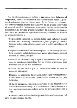 Nos ha interesado conocer cuál es el uso que se hace del material
disponible, además de identificar sus caracteristicas desde la pers-
pectiva de cómo abordan el tratamiento de las diferencias culturales.
Los datos obtenidos indican que en el 20% de los grupos observados
el material se utiliza "evitando un tratamiento condescendiente en la
presentación de diversos grupos culturales". En el 30% de los grupos,
con cierta frecuencia o en algunas situaciones y contextos,el material
se utiliza atendiendo a:
Se pone más Bnfasis en las similaridades entre culturas y menos
en lo extraño, exótico y diferente de algunos grupos (la presen-
tación que hace el profesor contrarresta la visión ofrecida por el
texto).
Se presenta la información desde el punto de vista del grupo cul-
tural estudiado o aludido (se anima a hablar a los alumnossobre si
mismos, su familia, amigos)
Se utiliza de forma flexibley adaptada a las necesidades del pro-
ceso de enseñanza-aprendizaje (en los niveles primeros es más
hcuente que en los más avanzados).
*En más del 50% de los grupos 1 aulas observadas, el material
nunca se utiliza para:
Delimitar los conceptos de prejuicio, estereotipo y etnocentrismo
y proporcionaroportunidades para examinar sus efectosmás per-
judiciales.
Evitar la distorsión etnocéntrica derivada de la deificación de
los valores occidentales y de la transferencia directa de concep-
tos y costumbres de una cultura a otra, de un tiempo histórico a
otro.
La atención a estos dos criterios aparece independientemente del
nivel en que ejerza su función.
 