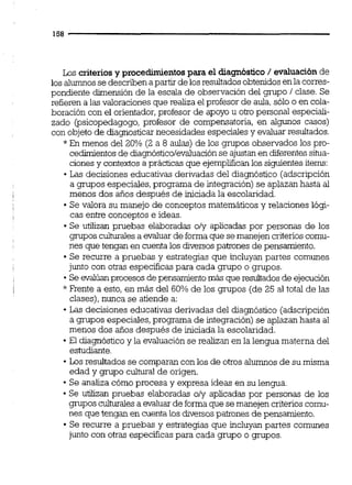Los criteriosy procedimientospara el diagnóstico/ evaluaciónde
los alumnosse describen apartir de losresultados obtenidosenla corres-
pondiente dimensión de la escala de observación del grupo 1clase. Se
refieren a las valoraciones que realiza el profesor de aula,sólo o en cola-
boración con el orientador,profesor de apoyo u otro personal especiali-
zado (psicopedagogo, profesor de compensatoria, en algunos casos)
con objeto de diagnosticar necesidades especiales y evaluar resultados.
* En menos del 20% (2 a 8 aulas) de los grupos observados los pro-
cedimientos de diagnósticolevaluación se ajustan en diferentessitua-
ciones y contextos a prácticas que ejemplificanlos siguientesiterns:
Las decisiones educativas derivadas del diagnóstico (adscripción
a grupos especiales,programa de integración) se aplazan hasta al
menos dos años después de iniciada la escolaridad.
Se valora su manejo de conceptos matemáticos y relaciones lógi-
cas entre conceptos e ideas.
Se utilizan pmebas elaboradas oly aplicadas por personas de los
grupos culturaiesa evaluar de forma que semanejen criterioscomu-
nes que tengan en cuenta los diversospatrones de pensamiento.
Se recurre a pruebas y estrategias que incluyan partes comunes
junto con otras especificas para cada grupo o grupos.
Seevalúanprocesos depensamientomás que resultados de ejecución
* Frente a esto, en más del 60% de los grupos (de 25 al total de las
clases),nunca se atiende a:
Las decisiones educativas derivadas del diagnóstico (adscripción
a grupos especiales,programa de integración) se aplazanhasta al
menos dos anos después de iniciada la escolaridad.
El diagnóstico y la evaluaciónse realizan en la lengua materna del
estudiante.
Los resultadosse comparan con los de otros alumnosde su misma
edad y grupo culturai de origen.
Se analiza cómo procesa y expresa ideas en su lengua.
Se u'dizan pruebas elaboradas oly aplicadas por personas de los
gnipos culturales a evaluar de forma que semanejencriterioscomu-
nes que tengan en cuenta los diversospatrones de pensamiento,
Se recurre a pruebas y estrategias que incluyan partes comunes
junto con otras especificaspara cada grupo o grupos.
 