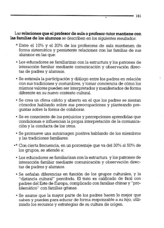 Las relacionesque elprofesordeaulaoprofesor-tutormantienecon
las familias de los alumnos se describen en los siguientes resultados:
"Entre el 10% y el 20% de los profesores de aula mantienen de
forma sistemática y persistente relaciones con las familias de sus
alumnos en las que:
Los educadores se familiarizan con la estructura y los patrones de
interacción familiar mediante comunicación y observación direc-
tas de padres y alumnos.
Se estimula la participacióny diálogo entre los padres en relación
con sus tradiciones y costumbres,y tomar conciencia de cómo los
mismosvalores pueden ser interpretados y manifestadosde forma
diferente en su nuevo contexto cultural.
Se crea un clima cálido y abierto en el que los padres se sientan
cómodos hablando sobre sus preocupaciones y planteando pre-
guntas sobre la forma de colaborar.
Se es consciente de los prejuicios y percepciones aprendidas que
condicionan e influencianla propia interpretaciónde la comunica-
ción y la conducta de los otros.
Se promueve una autoimagen positiva hablando de los miembros
y las tradiciones familiares.
-*Con cierta frecuencia,en un porcentaje que va del 30% al 50% de
los gmpos, se atiende a:
Los educadores se familiarizancon la estructura y los patrones de
interacción familiar mediante comunicación y observación direc-
tas de padres y alumnos.
Se sefialan diferencias en función de los grupos culturales, y la
"distancia cultural" percibida. El trato es calificado de fácil con
padres del Este de Europa,complicadocon familias chinasy "pro-
blemático" con familias gitanas.
Se asume que la mayor parte de los padres hacen lo mejor que
saben y pueden para educar de forma responsable a su hijo, utili-
zando los recursos y estrategias de su cultura de origen.
 
