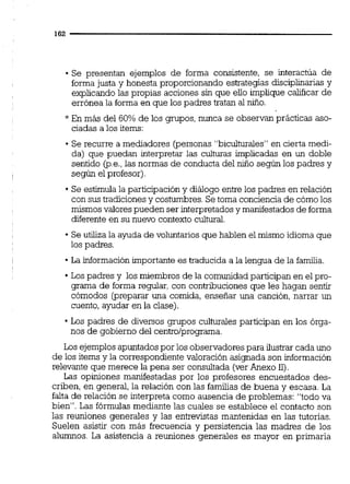 Se presentan ejemplos de forma consistente, se interactúa de
formajusta y honesta proporcionando estrategias disciplinarias y
explicandolas propias acciones sin que ello implique calificar de
errónea la forma en que los padres tratan al niño.
* En más del 60% de los grupos, nunca se observan prácticas aso-
ciadas a los items:
Se recurre a mediadores (personas "biculturales" en cierta medi-
da) que puedan interpretar las culturas implicadas en un doble
sentido @.e.,las normas de conducta del niño según los padres y
según el profesor)
Se estimula la participacióny diálogo entre los padres en relación
con sus tradiciones y costumbres.Se toma conciencia de cómolos
mismosvalores pueden ser interpretados y manifestadosde forma
diferente en su nuevo contexto cultural.
Se utiliza la ayuda de voluntarios que hablen el mismo idioma que
los padres.
La información importante es traducida a la lengua de la familia.
Los padres y los miembros de la comunidad participan en el pro-
grama de forma regular, con contribuciones que les hagan sentir
cómodos (preparar una comida, enseñar una canción, narrar un
cuento, ayudar en la clase).
Los padres de diversos grupos culturales participan en los órga-
nos de gobierno del centro/programa.
Los ejemplos apuntadospor los observadores para ilustrar cada uno
de los items y la correspondiente valoración asignada son información
relevante que merece la pena ser consultada (verAnexo 11).
Las opiniones manifestadas por los profesores encuestados des-
criben, en general, la relación con las familias de buena y escasa. La
falta de relación se interpreta como ausencia de problemas: "todo va
bien". Las fórmulas mediante las cuales se establece el contacto son
las reuniones generales y las entrevistas mantenidas en las tutorías.
Suelen asistir con más frecuencia y persistencia las madres de los
alumnos. La asistencia a reuniones generales es mayor en primaria
 