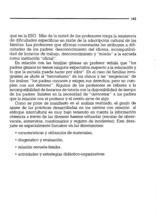 que en la ESO. Más de la mitad de los profesores niega la existencia
de dificultades especificas en razón de la adscripción cultural de las
familias. Los profesores que afirman constatarlas las atribuyen a difi-
cultades de los padres: desconocimiento del idioma, incompatibili-
dad de horarios de trabajo, desconocimiento y "miedo" a la escuela
como institución "oficial".
En relación con las familias gitanas un profesor señala que "los
padres gitanos no tienen ninguna expectativa respecto a la educacióny
lo que la escuela puede hacer por ellos".En el caso de familias ínmi-
grantes se alude al "hermetismo" de los chinos y las "exigencias" de
los árabes: "los padres conocen y exigen sus derechos, pero no cum-
plen con sus deberes". Algunos de los profesores se refieren a la
incompatibilidadde horariosde tutoria con la disponibilidad de tiempo
de los padres. Insisten en la necesidad de "demostrar" a los padres
que la relación con el profesor y el centro sirve de algo.
Como se pone de manifiesto en el análisis realizado, el grado de
ajuste de las prácticas desarrolladas en los centros con relación al
enfoque intercultural es muy bajo teniendo en cuenta la información
obtenida a través de las diversas fuentes utilizadas (escalas de obser-
vación, entrevistas, cuestionariosy registro de incidentes). Este desa-
juste es especialmente llamativo en las dimensiones:
característicasy utilización de materiales,
diagnóstico y evaluación,
relación escuela-familia,
actividadesy estrategias didáctico-organizativas.
 