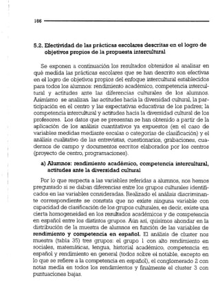 5.2. Efectividad de las prácticas escolares descritas en el logro de
objetivospropios de la propuesta intercultural
Se exponen a continuación los resultados obtenidos al analizar en
qué medida las prácticas escolares que se han descrito son efectivas
en el logro de objetivos propios del enfoque intercultural establecidos
para todos los alumnos:rendimiento académico, competencia intercul-
tural y actitudes ante las diferencias culturales de los alumnos.
Asimismo se analizan las actitudes hacia la diversidad cultural,la par-
ticipación en el centro y las expectativas educativas de los padres; la
competencia interculturaly actiiudeshacia la diversidad cultural de los
profesores. Los datos que se presentan se han obtenido a partir de la
aplicación de los anáiisis cuantitativos ya expuestos (en el caso de
variables medidas mediante escalas o categorías de clasificación) y el
análisis cualitativo de las entrevistas, cuestionarios, grabaciones, cua-
dernos de campo y documentos escritos elaborados por los centros
(proyecto de centro,programaciones).
a)Alumnos: rendimiento académico, competencia intercultural,
actitudes ante la diversidadcultural
Por lo que respecta a las variables referidas a alumnos,nos hemos
preguntado si se daban diferencias entre los grupos culturales identifi-
cados en las variables consideradas. Realizado el análisis discriminan-
te correspondiente se constata que no existe ninguna variable con
capacidad de clasificaciónde los grupos culturales,es decir, existe una
cierta homogeneidad en los resultados académicos y de competencia
en español entre los distintos grupos. Aún así, quisimos ahondar en la
distribución de la muestra de alumnos en función de las variables de
rendimiento y competencia en español. El análisis de cluster nos
muestra (tabla 35) tres grupos: el grupo 1 con alto rendimiento en
sociales, matemáticas, lengua, historial académico, competencia en
español y rendimiento en general (todos sobre el notable, excepto en
lo que se refiere a la competencia en español),el conglomerado 2 con
notas media en todos los rendunientos y finalmente el cluster 3 con
puntuacionesbajas.
 