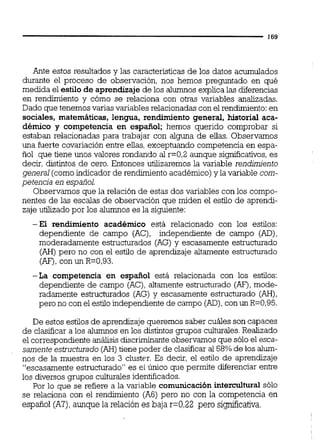 Ante estos resultados y las características de los datos acumulados
durante el proceso de observación, nos hemos preguntado en qué
medida el estilo de aprendizajede los alumnos explica las diferencias
en rendimiento y cómo se relaciona con otras variables analizadas.
Dado crue tenemos varias variables relacionadascon el rendimiento:en
sociales, matemáticas, lengua, rendimiento general, historial aca-
démico y competencia en espafiol; hemos querido comprobar si
estaban ielacioñadas para trabajar con alguna de ellas. 0bServamos
una fuerte covariación entre ellas, exceptuando competencia en espa-
ñol que tiene unos valores rondando al r=0,2aunque significativos,es
decir, distintos de cero. Entonces utilizaremos la variable rendimiento
general (comoindicador de rendimientoacadémico)y la variable com-
petencia en espaiol.
Observamos que la relación de estas dos variables con los compo-
nentes de las escalas de observación que miden el estilo de aprendi-
zaje utilizado por los alumnos es la siguiente:
-El rendimiento académico está relacionado con los estilos:
dependiente de campo (AC), independiente de campo (AD),
moderadamente estructurados (AG) y escasamente estructurado
(AH) pero no con el estilo de aprendizaje altamente estructurado
(AF),con un R=0,93.
-La competencia en español está relacionada con los estilos:
dependiente de campo (AC),altamente estructurado (AF), mode-
radamente estructurados (AG) y escasamente estructurado (AH),
pero no con el estiloindependiente de campo (AD),con un R=0,95.
De estos estilos de aprendizaje queremos saber cuáles son capaces
de clasificar a los alumnos en los distintos grupos culturales.Realizado
el correspondiente anXisisdiscriminante observamos que sólo el esca-
samente estructurado (AH) tiene poder de clasificar al 58% de los alum-
nos de la muestra en los 3 cluster. Es decir, el estilo de aprendizaje
"escasamente estructurado" es el único que permite diferenciar entre
los diversos grupos culturalesidentificados.
Por lo que se refiere a la variable comunicación intercultural sólo
se relaciona con el rendimiento (A6) pero no con la competencia en
español (A?),aunque la relación es baja r=0,22 pero si@icativa.
 