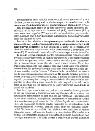 Profundizando en la relación entre comunicación interculturd y ren-
dimiento,observamos que el rendimiento que más se relaciona con la
comunicación intercultural es el rendimiento en sociales con R=0,9.
Nos preguntamos como en el caso anterior si existe diferencia sig-
nificativa en la comunicación intercultural (AA), rendimiento (AE)y
competencia en español (A?)en función de los distintos grupos cultu-
rales,hallando que si hay diferencias significativaspara estas variables
entre los distintos grupos.
Las variables referidas a las opiniones y actitudes de los alumnos
en relacióncon las diferenciasculturalesy las que conciernen a sus
expectativas escolares se han analizado a partir de la información
obtenida mediante la aplicación de los cuestionariosy entrevistas (ver
anexo 111).El análisis de contenidorealizado se expone a continuación:
El tipo de lenguaje utilizado por los estudiantespara responder a las
preguntas del cuestionario es menos esquemático y descomprometido
que el de sus padres, como corresponde a sus años y, en consecuen-
cia, a caractensticas personales de mucha menor cautela. Es un len-
guaje sintácticamente más variado,más vivo y, por tanto,más informa-
tivo también.Sin embargo hay que decir que el tono general de las opi-
niones vertidas resulta "escolar". Carece de la naturalidad,del colori-
do de sus comunicaciones espontáneas. No resulta extraño,porque a
pesar de solicitarles comentarios libres, e incluso de haberles dejado
espacio para cualquiercosa que desearan decir, el contexto de las res-
puestas es el escolar y, en el caso de los más pequeños, ha sido nece-
saria la escritura de los profesores (o entrevistadores) trasladando al
papel sus palabras.
Lo mismo que sucede con sus padres cuando se les interroga acer-
ca de las creencias y tradiciones más significativas de su cultura, los
estudiantes contestan sin vacilar que son las religiosas. Prácticamente
todos, sean católicos, evangélicos,protestantes o musuimanes. Como
dice un niiio muy graciosamente: "en mi clasehay de todo menos ateo"
(sic).Las fiestasque celebran son las marcadas por el calendario de la
religión profesada (Navidad,Semana Santa, el fin del Ramadán,la fies-
ta del Cordero, etc.) y también las celebraciones familiares en fechas
señaladas como matrimonios,bautizos y cumpleaños. (En lo relativo a
bodas, los estudiantes islámicosy los gitanos siempre especifican que
las suyas transcurren a lo largo de tres o cuatro días. Parece llamarles
 