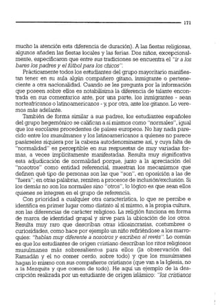 mucho la atención esta diferencia de duración).A las fiestas religiosas,
algunos añaden las fiestas locales y las ferias.Dos niños, excepcional-
mente, especificaronque entre sus tradiciones se encuentra el "ira los
bares lospadres y el fútbolpara los chjcos".
Prácticamentetodos los estudiantes del grupo mayoritario manifies-
tan tener en su aula algún compañero gitano, inmigrante o pertene-
ciente a otra nacionalidad. Cuando se les pregunta por la información
que poseen sobre ellos es notabilisima la diferencia de talante encon-
trada en sus comentarios ante, por una parte, los inmigrantes - sean
norteafricanoso latinoamericanos -y, por otra,antelos gitanos.Lo vere-
mos más adelante.
También de forma simiiar a sus padres, los estudiantes españoles
del grupo hegemónico se califican a simismos como "normales",igual
que los escolares procedentes de países europeos.No hay nada pare-
cido entre los musulmanes y los latinoamericanos a quienes no parece
pasárseles siquierapor la cabeza autodenominarseasí,y cuya falta de
"normalidad es perceptible en sus respuestas de muy variadas for-
mas, a veces implícitamente manifestadas. Resulta muy significativa
esta adjudicación de normalidad porque, junto a la apreciación del
"nosotros" como entidad referencid, muestran los mecanismos que
definen qué tipo de personas son las que "son", en oposición a las de
"fuera";en otraspalabras, remiten a procesos de inclusión/exclusión.Si
los demás no son los normales sino "otros",lo lógico es que sean ellos
quienes se integren en el grupo de referencia.
Con prioridad a cualquier otra característica, lo que se percibe e
identifica en primer lugar como distinto al sí mismo, a la propia cultura,
son las diferencias de carácter religioso. La religión funciona en forma
de marca de identidad grupal y sirve para la ubicación de los otros.
Resulta muy raro que describan otras idiosincrasias, costumbres o
curiosidades, comohace por ejemploun nulo refiriéndose a los marro-
qpíes: "hablan muy diferente a nosotrosy escriben al revés". Lo común
es que los estudiantes de origen cristiano describan los ritos religiosos
musulmanes más sobresalientes para ellos (la observación del
Ramadán y el no comer cerdo, sobre todo) y que los musulmanes
hagan lo mismo con sus compañeros cristianos (quevan a la Iglesia,no
a la Mezquita y que comen de todo). He aquí un ejemplo de la des-
cripción realizada por un estudiante de origen islámico: "los cristianos
 