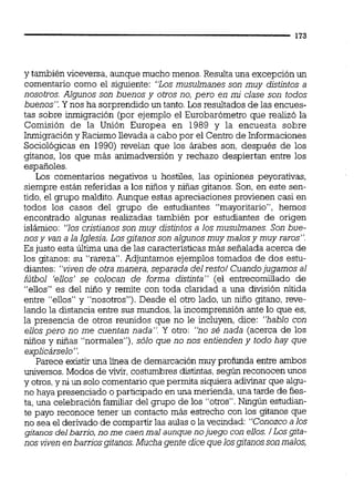 y también viceversa, aunque mucho menos. Resulta una excepción un
comentario como el siguiente: '%osmusulmanes son muy distintos a
nosotros. Algunos son buenos y otros no, pero en mi clase son todos
buenos". Y nos ha sorprendido un tanto.Los resultados de las encues-
tas sobre inmigración (por ejemplo el Eurobarómetro que realizó la
Comisión de la Unión Europea en 1989 y la encuesta sobre
Inmigracióny Racismo llevada a cabo por el Centro de Informaciones
Sociológicas en 1990) revelan que los árabes son, después de los
gitanos, los que más animadversión y rechazo despiertan entre los
españoles.
Los comentarios negativos u hostiles, las opiniones peyorativas,
siempre están referidas a los niños y niñas gitanos. Son, en este sen-
tido, el grupo maldito.Aunque estas apreciaciones provienen casi en
todos los casos del grupo de estudiantes "mayoritario", hemos
encontrado algunas realizadas también por estudiantes de origen
islámico: "los cristianos son muy distintos a los musulmanes. Son bue-
nosy van a la Iglesia.Los gitanosson algunos muy malosy muy raros".
Es justo esta Úitima una de las características más señalada acerca de
los gitanos: su "rareza".Adjuntamos ejemplos tomados de dos estu-
diantes: "viven de otra manera, separada delresto1Cuandojugamos al
fútbol 'ellos' se colocan de forma distinta" (el entrecomillado de
"ellos" es del niño y remite con toda claridad a una división nítida
entre "eilos" y "nosotros"). Desde el otro lado, un niño gitano, reve-
lando la distancia entre sus mundos, la incomprensión ante lo que es,
la presencia de otros reunidos que no le incluyen, dice: "hablo con
ellos pero no me cuentan nada". Y otro: "no se5 nada (acerca de los
niños y niñas "normales"), sólo que no nos entienden y todo hay que
e~licárselo".
Parece existir una línea de demarcación muy profunda entre ambos
universos. Modos de viW,costumbres distintas,según reconocen unos
y otros,y ni un solo comentarioque permita siquieraadivinar que algu-
no haya presenciado o participado en una merienda,una tarde de fies-
ta, una celebración familiar del grupo de los "otros".Ningún estudian-
te payo reconoce tener un contacto más estrecho con los gitanos que
no sea el derivado de compartir las aulas o la vecindad: "Conozco a los
gjtanos delbarrio, no me caen mal aunque nojuego con ellos. /LOS@a-
nos viven en barrios gitanos.Mucha gente dice quelosgitanossonmalos,
 