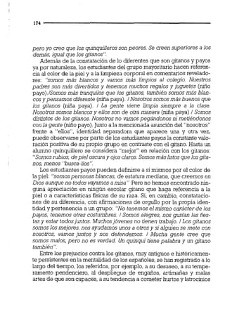 pero yo creo que los quinquillerosson peores. Se creen superiores a los
demás,igual que losgitanos':
Además de la constataciónde lo diferentesque son gitanos y payos
ya por naturaleza,los estudiantes del grupo mayoritariohacen referen-
cia al color de la piel y a la limpieza corporal en coment$ios revelado-
res: "somos más blancos y vamos más limpios al colegio. Nuestros
padres son más divertidos y tenemos muchos regalos y juguetes (niño
payo).lSomosmás tranquilos que los gitanos, también somos más blan-
cosypensamos diferente(niñapaya).i Nosotros somosmásbuenos que
los gitanos (niña paya). i La gente viene limpia siempre a la clase.
Nosotros somos blancosy ellos son de otra manera (niñapaya) 1 Somos
distintos de los gitanos. Nosotrosno vamospegándonos nimetiéndonos
con la gente (niñopayo).Juntoa la mencionada asuncióndel "nosotros"
frente a "ellos",identidad separadora que aparece una y otra vez,
puede observarse por parte de los estudiantespayos la constante valo-
ración positiva de su propio grupo en contraste con el gitano.Hasta un
alumno quinqwllero se considera "mejor" en relación con los gitanos:
"Somosrubios,depiel oscuray ojosclaros.Somosmáslistosque losgita-
nos,menos "busca-lios".
Los estudiantespayos pueden definirsea si mismos por el color de
la piel: "somospersonas blancas, de estatura mediana,que creemos en
Dios aunqueno todos vayamosa misa" Pero no hemos encontradonin-
guna apreciación en ningún escolar gitano que haga referenciaa la
piel o a característicasfísicas de su raza. Si, en cambio,constatacio-
nes de su diferencia,con afirmacionesde orgullo por la propia iden-
tidad y pertenencia a un grupo: "Notenemos el mismo carácter de los
payos, tenemos otras costumbres. 1 Somos alegres, nos gustan las fies-
tasy estar todosjuntos. Muchosjóvenes no tienen trabajo. 1Los gitanos
somos losmejores,nos ayudamos unos a otrosy si alguiense mete con
nosotros, vamos juntos y nos defendemos. / Mucha gente cree que
somos malos,pero no es verdad. Un quinqui tienepalabra y un gitano
también".
Entre los prejuicios contra los gitanos,muy antiguos e históricamen-
te persistentes enla mentalidad de los españoles,se han registradoa lo
largo del tiempo,los referidos,por ejemplo,a su desaseo,a su tempe-
ramento pendenciero, al despliegue de engaños, artimañas y malas
artes de que son capaces,a su tendencia a cometer hurtos y latrocinios
 
