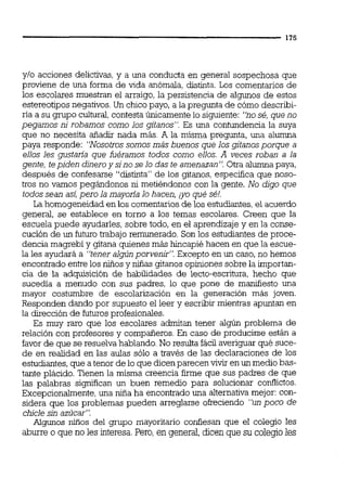 y10 acciones delictivas,y a una conducta en general sospechosa que
proviene de una forma de vida anómala, distinta. Los comentarios de
los escolares muestran el arraigo, la persistencia de algunos de estos
estereotipos negativos.Un chico payo, a la pregunta de cómo describi-
ría a su grupo cultural,contestaÚnicamente lo siguiente: "nos4, que no
pegamos ni robamos como los gitanos". Es una contundencia la suya
que no necesita añadir nada más. A la misma pregunta, una alumna
paya responde: "Nosotros somos más buenos que los gjtanosporque a
ellos les gustaría que fuéramos todos como ellos. A veces roban a la
gente, tepiden dineroy sino selo das te amenazan", Otra alumna paya,
después de confesarse "distinta" de los gitanos, especifica que noso-
tros no vamos pegándonos ni metiéndonos con la gente. No digo que
todos sean asi,pero la mayoría lo hacen, ;yo qué sé!.
La homogeneidad en los comentarios de los estudiantes,el acuerdo
general, se establece en torno a los temas escolares. Creen que la
escuela puede ayudarles, sobre todo, en el aprendizajey en la conse-
cución de un futuro trabajo remunerado. Son los estudiantes de proce-
dencia magrebí y gitana quienes más hincapié hacen en que la eccue-
la les ayudará a "tener algún porvenjr". Excepto en un caso, no hemos
encontrado entre los niiios y niñas gitanos opiniones sobre la importan-
cia de la adquisición de habilidades de lecto-escritura, hecho que
sucedía a menudo con sus padres, lo que pone de manifiesto una
mayor costumbre de escolarización en la generación más joven.
Responden dando por supuesto el leer y escribir mientras apuntan en
la dirección de futuros profesionales.
Es muy raro que los escolares admitan tener algún problema de
relación con profesores y compañeros. En caso de producirse están a
favor de que se resuelva hablando.No resulta fácil averiguar qué suce-
de en realidad en las aulas sólo a través de las declaraciones de los
estudiantes,que a tenor de lo que dicen parecen vivir enun medio bas-
tante plácido. Tienen la misma creencia firme que sus padres de que
las palabras significan un buen remedio para solucionar co~ictos.
Excepcionalmente,una niña ha encontrado una alternativa mejor: con-
sidera que los problemas pueden arreglarse okeciendo "un poco de
chicle sin azúcar".
Algunos nitios del grupo mayoritario confiesan que el colegio les
aburre o que no les interesa.Pero, en general, dicen que su colegio les
 