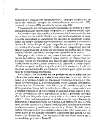 turado (PE)y escasamenteestructurado (PG). El grupo 4 puntúa alto en
todas las variables excepto en moderadamente estructurado (PF),
orientado a la tarea (PH),planificador cooperativo (PI)
Y con respecto a la comunicaciónintercultural(PA),los p p o s 1y 3pre-
sentanmedias altas,mientras que los grupos 2 y 4 obtienen medias bajas.
Así,tenemos que el grupo de profesores constituidomayoritariamen-
te por hombres de más de 45 años,con puntuación media alta en com-
petencia intercultural, se caracteriza por un estilo de enseñanza depen-
diente de campo,moderamente estructurado,cooperativoy orientado a
la tarea.Al mismo tiempo, el grupo de profesores constituido por muje-
res de 36 a 45 años con puntuación media alta en competencia intercul-
turai se caracteriza por un estilo de enseñanza que puntúa alto en todas
las modalidades consideradasexcepto en dependiente de campo.
Los grupos de profesores con puntuaciones más bajas en comuni-
cación intercultural,tanto hombres como mujeres, se caracterizan por
practicar estilos de enseñanza con escasos elementos propios de las
modalidades moderadamente estructurado, orientado a la tarea y pla-
nificador cooperativo. Parece que la práctica de elementos implícitos
en estas tres modalidades es condición necesaria para lograr un alto
nivel de comoetencia intercultural.
Atendiendo a las actitudes de los profesores en relación con las
diferencias culturales y su tratamiento educativo, reconocen vivirlas
como un problema cuando se dan malos resultados escolares o con-
flictos de convivencia. El bajo rendimiento de los a l m o s inmigrantes
se asocia a sus dificultades con el idioma; en el caso de los gitanos se
atribuye al absentismo,faltade estímulos en el hogar,carenciade libros
y material adecuados.El éxito escolar de una niña gitana parece ir liga-
do a la no visibilidad de su especificidad éhca:la profesora dice que
eila "está muy integrada, algunos compañerosni siquiera saben que es
gitana". Casi de forma general, se señala ausencia de problemas de
convivencia o manifestaciones de racismo. Los profesores que ejercen
en el nivel de secundaria obligatoria enfatizanlas relacionesentre nivel
académico familiar y rendimiento, conducta y hábitos. Se diría que la
culturacomo dimensiónque establece diferencias entre los alumnosno
forma parte de su discurso educativo. Consideran que hablar de eiia
fomenta las diferencias. (Ver comentario de una observadora en la
escala del grupo/clase -Anexo 11)
 