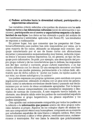 c) Padres: actitudes hacia la diversidad cultural,participacióny
expectativas educativas
Las variables criterio referidas a los padres de a l m o s son las acti-
tudes entorno alas diferenciasculturales(nivelde informacióny opi-
niones),participación en el centroy expectativasrespecto ala esco-
laridad de sus hijos.Los datos se han obtenido a partir del análisis de
los cuestionariosy entrevistas aplicadas (verAnexo 111). Los resultados
se exponen a continuación:
En primer lugar, hay que comentar que las preguntas del Cues-
tionarioEntrevista para padres han sido respondidas por éstos, en la
gran mayoría de los casos, utilizando un lenguaje muy conciso. Len-
guaje caracterizado por el uso de frases cortas con afirmaciones
escuetas y pensamientos esquematizados muy breves,reducida rique-
za léxica y escasos matices expresivos.Es, en general, un tipo de len-
guaje poco informativo. Se pide, por ejemplo,una descripción del pro-
pio grupo culturaly de las características que lo definen,las respuestas
son del tipo: normal y corriente, grupo cultural mayoritario, o no hay
mucha diferencia con los demás. Es una excepción encontrar una frase
como la de una madre guineana, perteneciente a la cultura Indú, afir-
mando que de dicha cultura le "gustan sus bailes, los tejidossuaves de
sus telas, sus diosesmitológicosy su música".
Los padres expresan sus propias opiniones,pero escriben con poca
implicaciónpersonal, utilizando el idioma con un gran nivel de genera-
lidad ; como si estuvieranmirándose desde fuera y pasando sus decla-
raciones por un tamiz de ideas socialmente apropiadas.Dan la impre-
sión de no desear comprometerse con comentarios singulares o des-
viados de normas de corrección. A este respecto hemos hallado, no
obstante,una división nítida entre los padres de nacionalidad española
pertenecientes al grupo hegemónico, los gitanos españoles y los
padres inmigrantes.
Otra opinión casi unánimamente compartida por todos los padres es
la referida a la información que poseen acerca de otros grupos cultu-
rales distintos al propio.Algunos de los colegios objeto de análisis tie-
nen una composiciónéínica muy homogénea,compuesta en su mayoria
por estudiantes españoles de raza blanca y religión católica.Pero otros
centros escolarizan a niños y nitias gitanos, centroamericanos,sudame-
ricanos y marroqpíes. Por eso iiama la atención que prácticamente
 