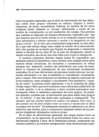 todos los padres respondan que el nivel de información del que dispo-
nen sobre otros grupos culturales es minimo, ninguno o básico.
Opiniones, de nuevo, escuetisimas.Además, en muchos de los casos
confiesan haber obtenido la "escasa" información a través de los
medios de comunicación, no por mediación del colegio.Una persona
que contesta no disponer de ninguna información,especifica que "hay
que destacar que en el centro escolarno se ha realizadoninguna reunión
para informarnos e intentar aprender y ayudar a la integración de otro
grupo cultural". Es un dato que consideramos importante,no sólo debi-
do a que este trabajo tenga como objeto el estudio de la interculturali-
dad, sino porque es un hecho que España ha empezado a convertirse
desde la década de los años 90 en un país de inmigración,siendo el
ámbito educativo una de las vías más útiles para lograr la integración.
A nuestras preguntas directas ningún padre ha respondido que
albergue prejuicios xenófobos,comomuchos otros análisis sobre estos
mismos temas corroboran. En encuestas y cuestionarios se refleja
siempre una "intención" positiva del entrevistado que pone de man-
fiesto la voluntad de presentación de una autoimagen socialmente
aceptable. En el caso del racismo las personas suelen adecuar sus opi-
niones declaradas a lo que socialmente es considerado conveniente,
justo o bueno.Pero esos prejuicios se deslizanen algunas ocasiones de
forma indirecta,como marginal o casualmente.Para realizarlos "carga-
da de razón'' la persona suele ampararse, o en la violación de algún
código legal o ético que sirve entonces como estructurajustificativa de
la mala opinión, o en la referencia a ideas sociales peyorativas muy
arraigadas sobre la verdadera naturaleza de esos grupos. Un padre,
por ejemplo,comentaque la informaciónque tiene sobre otros grupos
es "ia normal". Y una vez dicho esto, puntualiza a continuación: "Por
ejemplo, que hay muchos tópicos en cuanto a los gitanos.Pero claro, el
añopasado uno deellosrobaba como un cosacoy vjendo esto es dificil
noperxarmal de ellos". Es interesanteconstatarla referencia a un único
individuo que robaba, para a continuación integrarle dentro de los pre-
juicios (negativos)albergados contra el grupo.
En el estilo de afirmaciones generales que según hemos dicho es
característico,se ha apreciado en prácticamente todos los casos una
declaración explícita a favor de la diversidad cultural,acentuando sus
valores positivosy su carácter enriquecedor.Esas declaraciones man-
 