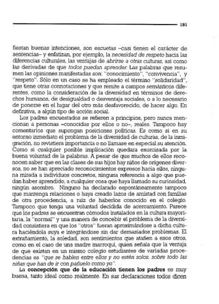 fiestan buenas intenciones, son escuetas -casi tienen el carácter de
sentencias- y enfatizan,por ejemplo,la necesidad de respeto hacia las
diferencias culturales,las ventajas de abrirse a otras culturas, así como
las derivadas de que todos puedan aprender: Las palabras que resu-
men las opiniones manifestadas son: "conocimiento","convivencia", y
"respeto". Sólo en un caso se ha empleado el termino "solidaridad",
que tiene otras connotaciones y que remite a campos semánticosdife-
rentes, como la consideración de la diversidad en términos de dere-
chos humanos, de desigualdad o desventaja sociales,o a lo necesario
de ponerse en el lugar del otro más desfavorecido, de hacer algo. En
definitiva,a algún tipo de acción social.
Los padres encuestados se refieren a principios, pero nunca men-
cionan a personas -conocidas por ellos o no-, reales. Tampoco hay
comentarios que supongan posiciones políticas. Es como si en su
entorno inmediato el problema de la diversidadde culturas,de la inmi-
gración,no revistiera importancia o no llamase en especial su atención.
Como si cualquier posible implicación quedara exorcizada por la
buena voluntad de la palabras. A pesar de que muchos de ellos reco-
nocen saber que en las clases de sus hijos hay niiios de orígenes diver-
sos,no se han apreciado reconocimientos expresos hacia ellos,ningu-
na mirada a individuos concretos,ninguna referencia a algo que pue-
dan haber aprendido, a cualquier cosa que haya llamado su curiosidad,
ningún asombro. Ninguno ha declarado espontáneamente tampoco
que mantenga relaciones o haya creado lazos de amistad con familias
de otra procedencia, a raíz de haberlos conocido en el colegio.
Tampoco que tenga una voluntad decidida de acercamiento. Parece
que los padres se encuentran cómodos instalados en la culhiramayori-
taria. la "normal" v una manera de concebir el ~roblemade la diversi-
dad consistiera enque los "otros" fueran aproxhándose a dicha cultu-
ra haciéndola suya e inteqrándose sin dar demasiados problemas. El
extrañamiento, la soledad; son sentimientos que atañen a esos otros,
como en el caso de una madre marroqui, quien señala que la ventaja
de que existan en un mismo colegio estudiantes de variadas proce-
dencias es "que se hablen entre ellos y no est4n solos, sobre todo las
niñas que han de ir con pañuelo comoyo".
La concepción que de la educación tienen los padres es muy
buena, tanto ideal como realmente. En sus declaraciones todos dicen
 