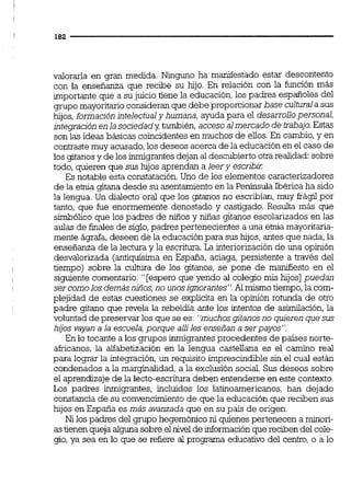 valorarla en gran medida. Ninguno ha manifestado estar descontento
con la enseñanza que recibe su hijo. En relación con la función más
importante que a su juicio tiene la educación,los padres españoles del
grupo mayoritarioconsideran que debe proporcionar base culturala sus
hijos,formación intelectualy humana, ayuda para el desarrollopersonal,
integraciónen la sociedady también,acceso almercado de trabajo.Estas
son las ideas básicas coincidentes en muchos de ellos.En cambio,y en
contrastemuy acusado,los deseos acerca de la educaciónen el caso de
los gitanosy de los inmigrantesdejan al descubierto otrarealidad:sobre
todo, quieren que sus hijos aprendan a leery escribi1:
Es notable esta constatación.Uno de los elementos caracterizadores
de la ehia gitana desde su asentamientoen la Península Ibérica ha sido
la lengua. Un dialecto oral que los gitanos no escribían, muy frágil por
tanto, que fue enormemente denostado y castigado. Resulta más que
simbólico que los padres de niños y niñas gitanos escolarizados en las
aulas de finales de siglo,padres pertenecientes a una ehia mayoritaria-
mente ágrafa,deseen de la educaciónpara sus hijos, antes que nada, la
enseñanza de la lectura y la escritm. La interiorizaciónde una opinión
desvalorizada (antiquísima en España, aciaga, persistente a través del
tiempo) sobre la cultura de los gitanos, se pone de maniííesto en el
siguiente comentario:"[espero que yendo al colegio mis hijos] puedan
ser comolosdemásniños, no unosignorantes".Al mismo tiempo,la com-
plejidad de estas cuestiones se explicita en la opinión rotunda de otro
padre gitano que revela la rebeldia ante los intentos de asimilación,la
voluntad de preservar los que se es: "muchosgitanosno quieren quesus
hijos vayan a la escuela,porque allíles enseñan a serpayos".
En lo tocante a los grupos inmigrantesprocedentes de países norte-
akicanos, la alfabetización en la lengua castellana es el camino real
para lograr la integración,un requisito imprescindiblesin el cual están
condenados a la marginalidad,a la exclusión social. Sus deseos sobre
el aprendizaje de la lecto-escrituradeben entenderse en este contexto.
Los padres inmigrantes, incluidos los latinoamericanos, han dejado
constancia de su convencimiento de que la educación que reciben sus
hijos en España es más avanzada que en su país de origen.
Ni los padres del gmpo hegemóniconi quienespertenecen a minori-
astienenqueja algunasobre el nivel de información quereciben del cole-
gio,ya sea en lo que se refiere al programa educativo del centro, o a lo
 