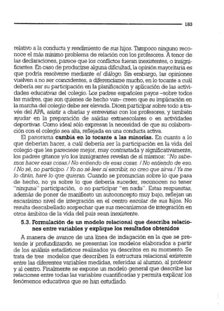 relativo a la conducta y rendimiento de sus hilos. Tampoco ninguno reco-
noce el más mínimo problema de relación con los profesores.A tenor de
las declaraciones,parece que los confiidosfueran inexistentes,o insigni-
ficantes.En caso de producirse algunadicultad,la opiniónmayoritaria es
que podría resolverse mediante el diálogo. Sin embargo, las opiniones
vuelven a no ser coincidentes,a diferenciarse mucho,en lo tocante a cuál
debena ser su participación en la planifícación y aplicación de las activi-
dades educativas del colegio.Los padres españoles payos sobre todos
las madres, que son quienes de hecho van- creen que su implicación en
la marcha del colegio debe ser elevada.Dicenparticiparsobretodo a m-
vés del APA,asistir a charlas y entrevistas con los profesores,y también
ayudar en la preparación de salidas ex&aescolareso en actividades
deportivas. Como ideal sólo expresan la necesidad de que su colabora-
ción con el colegio sea alta,reflejada en una conducta activa.
El panorama cambia en lo tocante a las minorías. En cuanto a lo
que deberían hacer, a cuál deberia ser la participación en la vida del
colegio que les pareciese mejor,muy contrastaday significativamente,
los padres gitanos y10 los ieigrantes revelan de si mismos: "No sabe-
moshacer esas cosas1No entiendo de esas cosas. / No entiendo de eso.
/ No sé,noparticjpo. 1 Yo no sé leerniescribii; no creo que sirva./Ya me
lo dirán, haré lo que quieran. Cuando se pronuncian sobre lo que pasa
de hecho, no ya sobre lo que debería suceder, reconocen no tener
"ninguna" participación, o no participar "en nada". Estas respuestas,
además de poner de m w ~ e s t oun autoconceptomuy bajo, reflejan un
escasisirno nivel de integración en el centro escolar de sus hijos. No
resulta descabellado sospechar que sus mecanismosde integración en
otros ámbitos de la vida del país sean inexistente.
5.3. Formulación de un modelo relaciona1 que describa relacio-
nes entre variables y explique los resultados obtenidos
A manera de avance de una l'íea de indagación en la que se pre-
tende ir profundizando, se presentan los modelos elaborados a partir
de los análisis estadísticos realizados ya descritos en su momento. Se
trata de tres modelos que describen la estructura relacional existente
entre las diferentesvariables medidas, referidas al alumno, al profesor
y al centro. Finalmente se expone un modelo general que describe las
relacionesentre todas las variables cuantificadasy permita explicarlos
fenómenoseducativos que se han estudiado.
 