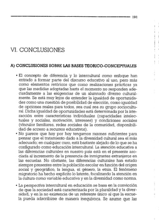 VI.CONCLUSIONES
A) CONCLUSIONES SOBRE LAS BASES TEORICO-CONCEPTUALES
El concepto de diferencia y lo intercultural como enfoque han
entrado a formar parte del discurso educativo al uso, pero más
como elementos retóricos que como realizaciones prácticas ya
que las medidas adoptadas hasta el momento no responden ade-
cuadamente a las exigencias de un alumnado diverso cultural-
mente. Se está muy lejos de entender la igualdad de oportunida-
des como una cuestión de posibilidad de elección,como igualdad
de opciones reales para todos, sea cual sea su grupo sociocultu-
ral.Dicha igualdad de oportunidades está determinada por la inte-
racción entre características individuales (capacidades intelec-
tuales y sociales, motivación, intereses) y condiciones sociales
(vínculos familiares, redes sociales de la comunidad, disponibili-
dad de acceso a recursos educativos).
No parece que hoy por hoy tengamos razones suficientes para
pensar que el tratamiento dado a la diversidad cultural sea el más
adecuado; en cualquier caso,está bastante alejado de lo que se ha
configurado como educación intercultural La atención educativa a
las diferencias culturales en nuestro país está en el presente aso-
ciada al incremento de la presencia de inmigrantes extranjeros en
las escuelas. No obstante, las diferencias culturales han estado
siempre presentes entrelapoblación escolar en funcióndel origen
social y geográfico, la lengua, el género, la etnia. El fenómeno
migratorio ha hecho explícito lo latente,focalizandola atención en
la cultura comovariable educativa y en la diversidad comonorma.
La perspectiva intercultural en educación se basa en la convicción
de que la sociedad está caracterizada por la pluralidad y la diver-
sidad, y en la no existencia de un referente único al que la escue-
la pueda adscribirse de manera inequívoca. Se asume que las
 