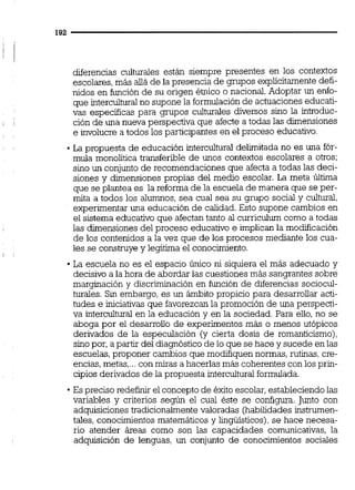 diferencias culturales están siempre presentes en los contextos
escolares,más alláde la presencia de grupos explícitamente defi-
nidos en función de su origen étnico o nacional.Adoptar un enfo-
que interculturalno supone la formulación de actuacioneseducati-
vas especificas para gmpos culturaies diversos sino la introduc-
ción de una nueva perspectiva que afecte a todas las dimensiones
e involucre a todos los participantes en el proceso educativo.
La propuesta de educación intercultural delimitada no es una fór-
mula monolítica transferible de unos contextos escolares a otros;
sino un conjunto de recomendaciones que afecta a todas las deci-
siones y dimensiones propias del medio escolar. La meta Úitima
que se plantea es la reforma de la escuela de manera que se per-
mita a todos los alumnos, sea cual sea su grupo social y cultuml,
experimentar una educación de calidad. Esto supone cambios en
el sistema educativo que afectan tanto al curriculum como a todas
las dimensiones del proceso educativo e implican la modificación
de los contenidos a la vez que de los procesos mediante los cua-
les se construye y legitima el conocimiento.
La escuela no es el espacio único ni siquiera el más adecuado y
decisivo a la hora de abordar las cuestiones más sangrantes sobre
marginación y discriminación en función de diferencias sociocul-
turales. Sin embargo, es un ámbito propicio para desarrollar acti-
tudes e iniciativas que favorezcan la promoción de una perspecti-
va intercultural en la educación y en la sociedad. Para eiio, no se
aboga por el desarrollo de experimentos más o menos utópicos
derivados de la especulación (y cierta dosis de romanticismo),
sino por, a partir del diagnóstico de lo que se hace y sucede en las
escuelas,proponer cambios que modifiquennormas, rutinas,cre-
encias,metas,...con miras a hacerlas más coherentes con los prin-
cipios derivados de la propuesta interculturalformulada.
Espreciso redefinir el concepto de éxito escolar,estableciendo las
variables y criterios según el cual éste se configura. Junto con
adquisicionestradicionalmente valoradas (habilidades instrumen-
tales, conocimientos matemáticos y lingúísticos),se hace necesa-
rio atender áreas como son las capacidades comunicativas, la
adquisición de lenguas, un conjunto de conocimientos sociales
 