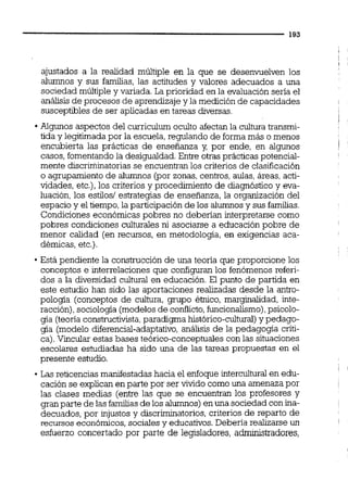 l
!
1
ajustados a la realidad múltiple en la que se desenvuelven los
alumnos y sus familias,las actitudes y valores adecuados a una
sociedad múltiple y variada. La prioridad en la evaluación seria el
análisis de procesos de aprendizajey la medición de capacidades
susceptibles de ser aplicadas en tareas diversas.
Algunos aspectos del curriculurn oculto afectan la cultura transmi-
i
tida y legitimada por la escuela, regulando de forma más o menos
encubierta las prácticas de enseñanza y, por ende, en algunos j
casos, fomentandola desigualdad.Entre otrasprácticas potencial-
mente discriminatorias se encuentranlos criterios de clasificación
o agrupamiento de alumnos (por zonas,centros,aulas,áreas,acti-
vidades, etc.),los criterios y procedimiento de diagnóstico y eva-
luación, los estilos/ estrategias de enseñanza, la organización del
espacio y el tiempo,la participaciónde los alumnosy sus familias.
Condiciones económicas pobres no deberían interpretarse como
pobres condiciones culturales ni asociarse a educación pobre de
menor calidad (en recursos, en metodolocja, en exigencias aca-
démicas, etc.).
Está pendiente la construcción de una teoría que proporcione los
conceptos e interrelaciones que configuran los fenómenos referi-
dos a la diversidad cultural en educación. El punto de partida en
este estudio han sido las aportaciones realizadas desde la antro-
pología (conceptos de cultura, grupo éinico, marginalidad, inte-
racción),sociologia (modelosde conflicto,funcionalismo),psicolo-
gía (teoríaconstructivista,paradigma histórico-cultural)y pedago-
gía (modelo diferencial-adaptativo,análisis de la pedagoga críti-
ca).Vincular estas bases teórico-conceptuales con las situaciones
escolares estudiadas ha sido una de las tareas propuestas en el
presente estudio.
1
Las reticenciasmanifestadas hacia el enfoque interculturalen edu-
cación se explican en parte por ser vivido como una amenaza por
las clases medias (entre las que se encuentran los profesores y
gran parte de las familiasde los alumnos) en una sociedad con ina-
decuados, por injustos y discriminatorios, criterios de reparto de
recursos económicos,sociales y educativos.Debería realizarse un
esfuerzo concertado por parte de leqsladores, admuiistradores,
 
