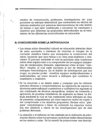 - medios de comunicación, profesores, investigadores, etc. para
'* -
promover un enfoque intercultural que contrarreste los efectos de
debates realizados por personas desconocedoras de este ámbito
de trabajo y que tanto contribuyen a oscurecer las cuestiones y
1 objetivos que delimitan las propuestas interculturaies en el trata-
miento de las diferencias socioculturalesen educación.
B) CONCLUSIONES SOBRE LA METODOLOGIA
Los temas sobre diversidad cultural en educación deberían dejar
de estar asociados a intereses de minorías al margen de la
corriente científica básica que monopoliza la construcción del
saber, haciendo que unos temas y no otros sean legítimos y rele-
vantes. El proceso mediante el cual se priorizan unas cuestiones
sobre otras implica tanto a la composición de los equipos (exigen-
cias de credenciales, titulación, experiencia) como al rigor "cien-
tifico" exigido, el cual suele asociarse al uso de determinados
enfoques metodológícos. En el ámbito de investigación que nos
ocupa, es preciso poder constituir equipos multiprofesionales y
multicultumles, así como recurrir a enfoques que combinen lo
cuantitativo y cualitativo.
Se ha recurrido a un diseño mixto y complejo que ha utilizado
métodos diversos y complementarios.La aspiración de superar la
dicotomía entre enfoques cuantitativosy cualitativos ha supuesto el
uso combinado de técnicas ebográficas, análisis de contenido y
aplicación de pruebas estadísticas de regresión no lineal. La fór-
mula mediante la cual se han combinado estos enfoques no deja
de presentar solapamientos así como espacios vacios en cuanto a
dar cumplimiento a los objetivos propuestos. Revisar estos "plie-
gues" metodológicos y llenar de contenido los espacios vacíos
son dos objetivos a cubrir en las investigaciones que de ésta
pudieran derivarse.
La atencióny el esfuerzo se han centrado en la obtenciónde infor-
mación directa sobre los procesos y prácticas reales desarrolladas
en los centros y aulas .Se ha tratado de proporcionaruna descrip-
 