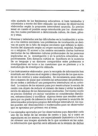 ción ajustada de los fenómenos educativos, si bien tamizados y
coloreados a través del filtro utilizado: las escalas de observación
elaboradas según la propuesta intercultural asumida. Es preciso
tener en cuenta el posible sesgo introducido por los observado-
res, los cuales pertenecen a determinada cultura, de clase, géne-
ro y etnia.
Diversasy reiteradas son las dificultadesen la localización y acce-
so a los centros escolares. Los problemas de localización se deri-
van en parte de la falta de mapas escolares que reflejen la distri-
bución del alumnado según su origen nacional,regional, iingüisti-
co o religioso. El acceso a los centros encuentra ciertas barreras
derivadas de las diferentes culturas profesionales de las personas
implicadas en la investigación y en la práctica educativas, res-
pectivamente. Esta distancia cultural se manifiesta en la ausencia
de un lenguaje y un discurso compartidos entre profesores e
investigadores en torno a las cuestiones que se plantean y a la
metodología de investigación utilizada.
Los instrumentos elaborados para la recogida de informaciónhan
mostradoser eficaces en el registro y descripción de los que suce-
de en los centros y aulas analizados. Se recomienda sean utiliza-
dos a manera de guías que orientenlas actuacionesdel profesora-
do en orden a introducir una perspectiva intercultural en su activi-
dad. La mejora de los mismos pasa por reestructurar la escala de
centro con objeto de reducir el número de items y evitar la indefi-
nición de algunas de las dimensionesanalizadas.Del mismo modo
es preciso redefinir y10 incluir variables no consideradas (familia-
res, extraescolares)y modificar algunos items que resultan ambi-
guos por su grado de inferenciadado que suponen la asunción de
determinados principiospropios del enfoqueintercuhral,los cua-
les pueden ser desconocidos o inadecuados para un observador
que se aproxima por primera vez al tema.
Los ejemplos aportados por los observadores para describir cada
uno de los items de las escalas de centro y aula, tal y como se
reproducen en los anexos, son especialmente ilustrativos a la hora
de obtener una imagen ajustada de lo que acontece en las aulas.
La información que aportan será utilizada en la revisión de dichas
 