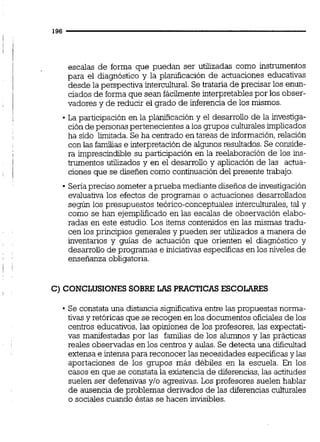 escalas de forma que puedan ser utilizadas como instrumentos
para el diagnóstico y la planificación de actuaciones educativas
desde la perspectiva intercultural.Se trataría de precisar los enun-
ciados de forma que sean fácilmente interpretables por los obser-
vadores y de reducir el grado de inferencia de los mismos.
La participación en la planificación y el desarrollo de la investiga-
ción de personas pertenecientes a los grupos culturalesimplicados
ha sido limitada.Se ha centrado en tareas de información,relación
con las familias e interpretaciónde algunosresultados.Se conside-
ra imprescindible su participación en la reelaboración de los ins-
trumentos utilizados y en el desarrollo y aplicación de las actua-
ciones que se diseñen como continuacióndel presente trabajo.
Senapreciso someter a prueba mediante diseños de investigación
evaluativa los efectos de programas o actuaciones desarrollados
según los presupuestos teórico-conceptuales intercultwales,tal y
como se han ejemplificado en las escalas de observación elabo-
radas en este estudio. Los items contenidos en las mismas tradu-
cen los principios generales y pueden ser utilizados a manera de
inventarios y guías de actuación que orienten el diagnóstico y
desarrollo de programas e iniciativas específicas en los niveles de
enseñanza obligatoria.
C)CONCLUSIONESSOBRE LAS PRACTICASESCOLARES
Se constata una distancia significativa entre las propuestas norma-
tivas y retóricas que se recogen en los documentos oficiales de los
centros educativos, las opiniones de los profesores, las expectati-
vas manifestadas por las familias de los alumnos y las prácticas
reales observadas en los centrosy aulas. Se detecta una dificultad
extensa e intensapara reconocer las necesidades específicas y las
aportaciones de los grupos más débiles en la escuela. En los
casos en que se constata la existencia de diferencias,las actitudes
suelen ser defensivas y10 agresivas.Los profesores suelen hablar
de ausencia de problemas derivados de las diferencias culturaies
o sociales cuando éstas se hacen invisibles.
 